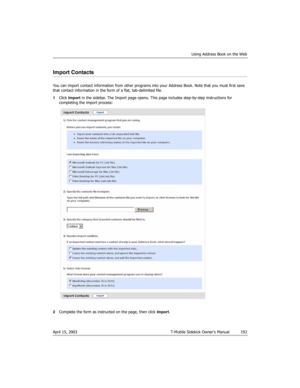 Page 192Using Address Book on the Web
April 15, 2003 T-Mobile Sidekick Owner’s Manual  192
Import Contacts
You can import contact information from other programs into your Address Book. Note that you must first save 
that contact information in the form of a flat, tab-delimited file.
1Click Import in the sidebar. The Import page opens. This page includes step-by-step instructions for 
completing the import process:
2Complete the form as instructed on the page, then click Import. 