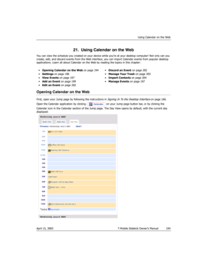 Page 194Using Calendar on the Web
April 15, 2003 T-Mobile Sidekick Owner’s Manual  194
21.  Using Calendar on the Web
You can view the schedule you created on your device while you’re at your desktop computer! Not only can you 
create, edit, and discard events from the Web interface, you can import Calendar events from popular desktop 
applications. Learn all about Calendar on the Web by reading the topics in this chapter:
Opening Calendar on the Web
First, open your Jump page by following the instructions in...