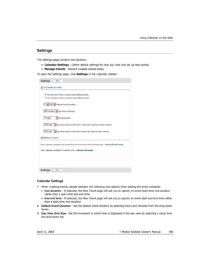 Page 196Using Calendar on the Web
April 15, 2003 T-Mobile Sidekick Owner’s Manual  196
Settings
The Settings page contains two sections:
•Calendar Settings - Define default settings for how you view and set up new events.
•Manage Events - Discard multiple events easily.
To open the Settings page, click Settings in the Calendar sidebar:
Calendar Settings
1When creating events, decide between the following two options when setting the event schedule:
•Use duration - If selected, the New Event page will ask you to...