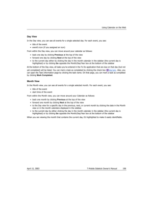 Page 198Using Calendar on the Web
April 15, 2003 T-Mobile Sidekick Owner’s Manual  198
Day View
In the Day view, you can see all events for a single selected day. For each event, you see: 
• title of the event
• event’s icon (if you assigned an icon)
From within the Day view, you can move around your calendar as follows:
• back one day by clicking Previous at the top of the view
• forward one day by clicking Next at the top of the view
• to the current day either by clicking the day in the month calendar in the...