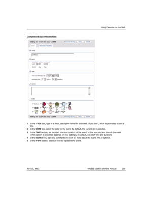 Page 200Using Calendar on the Web
April 15, 2003 T-Mobile Sidekick Owner’s Manual  200
Complete Basic Information
1In the TITLE box, type in a short, descriptive name for the event. If you don’t, you’ll be prompted to add a 
title.
2In the DATE box, select the date for the event. By default, the current day is selected.
3In the TIME section, set the start time and duration of the event, or the start and end time of the event 
(which option is presented depends on your Settings; by default, it is start time and...
