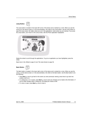 Page 21Device Basics
April 15, 2003 T-Mobile Sidekick Owner’s Manual  21
Jump Button
The Jump button is located in the lower-left corner of the device and is marked by a circle. When you see the 
circle   on the device screen or in the documentation, this refers to the Jump button. Use the Jump button to 
open the Jump screen. No matter where you are in the applications--what screen you are viewing--if you press 
the Jump button, you’ll return to the Jump screen, with the Phone application highlighted:
Rotate...