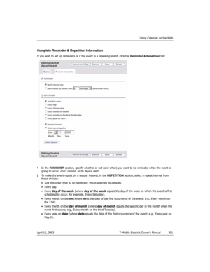 Page 201Using Calendar on the Web
April 15, 2003 T-Mobile Sidekick Owner’s Manual  201
Complete Reminder & Repetition Information
If you wish to set up reminders or if the event is a repeating event, click the Reminder & Repetition tab:
1In the REMINDER section, specify whether or not (and when) you want to be reminded when the event is 
going to occur: don’t remind, or by device alert.
2To make the event repeat on a regular interval, in the REPETITION section, select a repeat interval from 
these choices:
•...