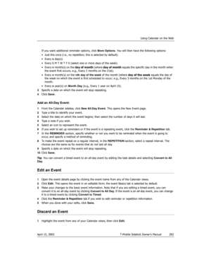 Page 202Using Calendar on the Web
April 15, 2003 T-Mobile Sidekick Owner’s Manual  202
If you want additional reminder options, click More Options. You will then have the following options:
• Just this once (i.e., no repetition; this is selected by default). 
•Every n day(s).
• Every S M T W T F S (select one or more days of the week).
•Every n month(s) on the day of month (where day of month equals the specific day in the month when 
the event first occurs; e.g., Every 2 months on the 21st).
•Every n month(s)...