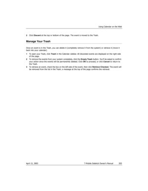 Page 203Using Calendar on the Web
April 15, 2003 T-Mobile Sidekick Owner’s Manual  203
2Click Discard at the top or bottom of the page. The event is moved to the Trash.
Manage Your Trash
Once an event is in the Trash, you can delete it (completely remove it from the system) or retrieve it (move it 
back into your calendar).
1To open your Trash, click Tras h in the Calendar sidebar. All discarded events are displayed on the right side 
of the page.
2To remove the events from your system completely, click the...