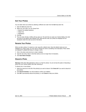 Page 206Camera Gallery on the Web
April 15, 2003 T-Mobile Sidekick Owner’s Manual  206
Sort Your Photos
You can easily resort your photos by selecting a different sort order from the Sort drop-down list. 
1Open the Sort drop down list.
2Select your sort order; you can choose from:
• Newest First (default selection)
•Oldest First
•Alphabetical
3Click Go.
4This sort order will stay in effect until you sign out. The next time you open your Camera Gallery, the order 
will revert to the default order (Newest First)....