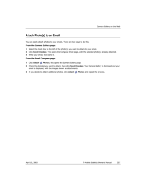 Page 207Camera Gallery on the Web
April 15, 2003 T-Mobile Sidekick Owner’s Manual  207
Attach Photo(s) to an Email
You can easily attach photos to your emails. There are two ways to do this.
From the Camera Gallery page:
1Select the check box to the left of the photo(s) you want to attach to your email. 
2Click Send Checked. This opens the Compose Email page, with the selected photo(s) already attached.
3Write your email, then send it.
From the Email Compose page:
1Click Attach  Photos; this opens the Camera...