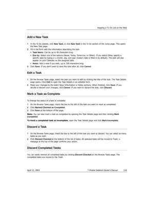 Page 210Keeping a To Do List on the Web
April 15, 2003 T-Mobile Sidekick Owner’s Manual  210
Add a New Task
1In the To Do sidebar, click New Task, or click New Task in the To Do section of the Jump page. This opens 
the New Task page:
2Fill in the form with the information describing the task.
•Task Name: Can be up to 40 characters long.
•Due by: Select one of the options (Never, Today, Tomorrow, or Other). If you select Other, specify a 
specific date by typing in a month, day, and year (today’s date is filled...