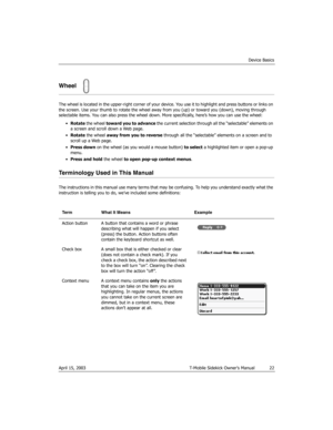 Page 22Device Basics
April 15, 2003 T-Mobile Sidekick Owner’s Manual  22
Wheel
The wheel is located in the upper-right corner of your device. You use it to highlight and press buttons or links on 
the screen. Use your thumb to rotate the wheel away from you (up) or toward you (down), moving through 
selectable items. You can also press the wheel down. More specifically, here’s how you can use the wheel:
•Rotate the wheel toward you to advance the current selection through all the “selectable” elements on 
a...