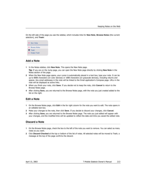 Page 213Keeping Notes on the Web
April 15, 2003 T-Mobile Sidekick Owner’s Manual  213
On the left side of the page you see the sidebar, which includes links for New Note, Browse Notes (the current 
selection), and Trash:
Add a Note
1In the Notes sidebar, click New Note. This opens the New Note page.
Tip: If you are on the Jump page, you can open the New Note page directly by clicking New Note in the 
Notes section of the page.
2When the New Note page opens, your cursor is automatically placed in a text box; type...