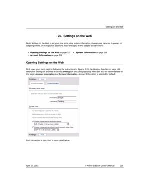 Page 215Settings on the Web
April 15, 2003 T-Mobile Sidekick Owner’s Manual  215
25.  Settings on the Web
Go to Settings on the Web to set your time zone, view system information, change your name as it appears on 
outgoing emails, or change your password. Read the topics in this chapter to learn more:
Opening Settings on the Web
First, open your Jump page by following the instructions in Signing In To the Desktop Interface on page 166. 
Open your Settings on the Web by clicking Settings on the Jump page’s top...