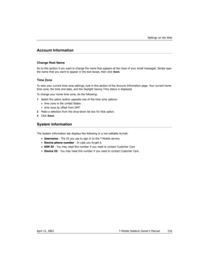 Page 216Settings on the Web
April 15, 2003 T-Mobile Sidekick Owner’s Manual  216
Account Information
Change Real Name
Go to this section if you want to change the name that appears at the close of your email messages. Simply type 
the name that you want to appear in the text boxes, then click Save.
Time Zone
To view your current time zone settings, look in this section of the Account Information page. Your current home 
time zone, the time and date, and the Daylight Saving Time status is displayed.
To change...