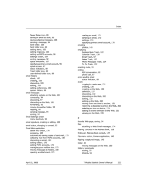 Page 222Index
April 15, 2003 T-Mobile Sidekick Owner’s Manual 222
Saved folder icon, 89
saving an email as draft
, 95
saving outgoing messages, 106
sending a message, 94
Sent folder
, 106
Sent folder icon, 89
setting alerts, 105
setting ringtones
, 105
setting up POP3 accounts, 98
Settings screen, 104
sorting messages
, 92
space limitations, 107
specifying primary email account, 98
splash screen
, 87
status indicators, 89
Trash folder icon, 89
user-defined folder icon
, 89
email folders
about
, 102
creating
,...