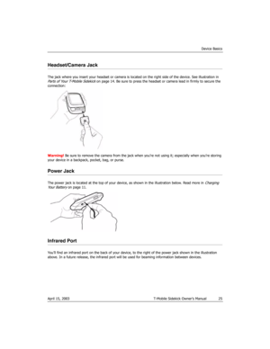 Page 25Device Basics
April 15, 2003 T-Mobile Sidekick Owner’s Manual  25
Headset/Camera Jack
The jack where you insert your headset or camera is located on the right side of the device. See illustration in Parts of Your T-Mobile Sidekick on page 14. Be sure to press the headset or camera lead in firmly to secure the 
connection:
Warning! Be sure to remove the camera from the jack when you’re not using it; especially when you’re storing 
your device in a backpack, pocket, bag, or purse.
Power Jack
The power jack...