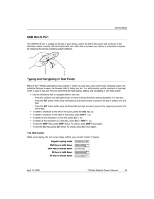 Page 26Device Basics
April 15, 2003 T-Mobile Sidekick Owner’s Manual  26
USB Mini-B Port
The USB Mini-B port is located on the top of your device, just to the left of the power jack as shown in the 
illustration below. Use the USB Mini-B port with your USB cable to connect your device to a personal computer 
for restoring the device operating system software.
Typing and Navigating in Text Fields
Many of the T-Mobile applications have screens in which you type text, such as the Email Compose screen, the...