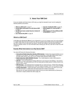 Page 27About Your SIM Card
April 15, 2003 T-Mobile Sidekick Owner’s Manual  27
3.  About Your SIM Card
If you are unfamiliar with Smart Cards or SIM cards, you might be interested to learn more by reading the 
following questions and answers:
What Is a SIM Card?
A SIM (Subscriber Identification Module) card is distributed to you by your wireless carrier and comes packaged 
in a plastic holder about the size of a credit card. After you carefully snap the SIM card from its plastic holder, 
your SIM is ready to...