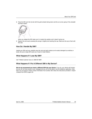 Page 29About Your SIM Card
April 15, 2003 T-Mobile Sidekick Owner’s Manual  29
2Press the SIM card into its slot with the gold contacts facing down and the cut corner going in first, beneath 
the Menu button.
When you release the SIM make sure it is locked into position and it doesn’t spring out.
3Replace the end cap by pressing the prongs in slightly and inserting the cap. Make sure the cap is flush with 
the case.
How Do I Handle My SIM?
Handle your SIM card very carefully since the card and gold contacts can...