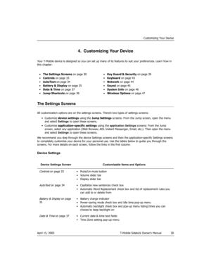 Page 30Customizing Your Device
April 15, 2003 T-Mobile Sidekick Owner’s Manual  30
4.  Customizing Your Device
Your T-Mobile device is designed so you can set up many of its features to suit your preferences. Learn how in 
this chapter:
The Settings Screens
All customization options are on the settings screens. There’s two types of settings screens:
•Customize device settings using the Jump Settings screens: From the Jump screen, open the menu 
and select Settings to open these screens.
•Customize...