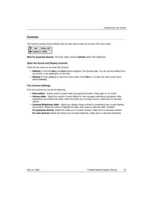 Page 33Customizing Your Device
April 15, 2003 T-Mobile Sidekick Owner’s Manual  33
Controls
The Controls contains device settings that you may want to open at any time, from any screen:
Note for grayscale devices: The lower slider controls contrast rather than brightness.
Open the Sound and Display Controls
There are two ways you can open the Controls:
•Method 1: Press the Menu and Back buttons together. The Controls open. You can use this method from 
any screen, in any application, at any time.
•Method 2:...