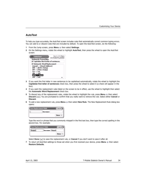 Page 34Customizing Your Device
April 15, 2003 T-Mobile Sidekick Owner’s Manual  34
AutoText
To help you type accurately, the AutoText screen includes rules that automatically correct common typing errors. 
You can add to or discard rules that are included by default. To open the AutoText screen, do the following:
1From the Jump screen, press Menu   then select Settings.
2On the Settings menu, rotate the wheel to highlight AutoText, then press the wheel to open the AutoText 
screen:
3If you want the first letter...