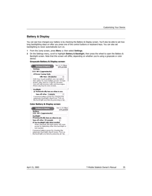 Page 35Customizing Your Device
April 15, 2003 T-Mobile Sidekick Owner’s Manual  35
Battery & Display
You can see how charged your battery is by checking the Battery & Display screen. You’ll also be able to set how 
long backlighting stays on after you press one of the control buttons or keyboard keys. You can also set 
backlighting to never automatically turn on.
1From the Jump screen, press Menu   then select Settings.
2On the Settings menu, scroll to highlight Battery & Backlight, then press the wheel to open...