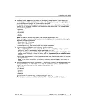 Page 36Customizing Your Device
April 15, 2003 T-Mobile Sidekick Owner’s Manual  36
3In the first section, Battery, you can observe the percentage of charge remaining in your battery (this 
number is approximate). If your battery is connected to the charger, however, you’ll see a lightning bolt on 
top of the battery icon instead of the charge-remaining percentage.
For grayscale devices, in the Battery section you can enable Power-Saving Mode (screen will “blank”) by 
checking the box and setting an idle time....