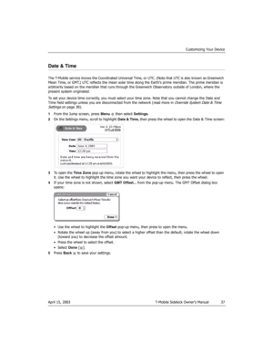 Page 37Customizing Your Device
April 15, 2003 T-Mobile Sidekick Owner’s Manual  37
Date & Time
The T-Mobile service knows the Coordinated Universal Time, or UTC. (Note that UTC is also known as Greenwich 
Mean Time, or GMT.) UTC reflects the mean solar time along the Earths prime meridian. The prime meridian is 
arbitrarily based on the meridian that runs through the Greenwich Observatory outside of London, where the 
present system originated.
To set your device time correctly, you must select your time zone....