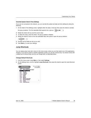 Page 38Customizing Your Device
April 15, 2003 T-Mobile Sidekick Owner’s Manual  38
Override System Date & Time Settings
If you are not connected to the network, you can override the system-set date and time settings by doing the 
following:
1On the Date & Time Settings screen, highlight either the date or time box then press the wheel to activate 
the pop-up selector. The first selectable field expands into a pop-up: 
2Rotate the wheel until you see the correct value.
3To select the value, press the wheel. The...