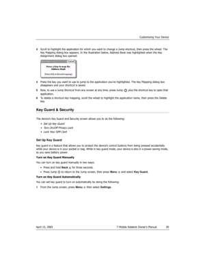 Page 39Customizing Your Device
April 15, 2003 T-Mobile Sidekick Owner’s Manual  39
3Scroll to highlight the application for which you want to change a Jump shortcut, then press the wheel. The 
Key Mapping dialog box appears. In the illustration below, Address Book was highlighted when the Key 
Assignment dialog box opened:
4Press the key you want to use to jump to the application you’ve highlighted. The Key Mapping dialog box 
disappears and your shortcut is saved.
5Now, to use a Jump Shortcut from any screen...