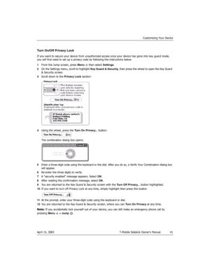 Page 41Customizing Your Device
April 15, 2003 T-Mobile Sidekick Owner’s Manual  41
Turn On/Off Privacy Lock
If you want to secure your device from unauthorized access once your device has gone into key guard mode, 
you will first need to set up a privacy code by following the instructions below.
1From the Jump screen, press Menu   then select Settings.
2On the Settings menu, scroll to highlight Key Guard & Security, then press the wheel to open the Key Guard 
& Security screen.
3Scroll down to the Privacy Lock...