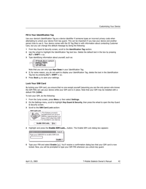 Page 42Customizing Your Device
April 15, 2003 T-Mobile Sidekick Owner’s Manual  42
Fill in Your Identification Tag
Use your device’s Identification Tag as a device identifier if someone types an incorrect privacy code when 
attempting to unlock your device from key guard. This can be important if you lose your device and another 
person tries to use it. Your device comes with the ID Tag filled in with information about contacting Customer 
Care, but you can change this default message by doing the following:...