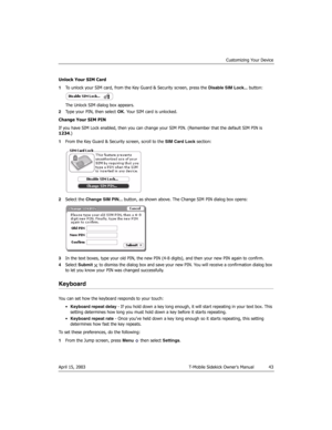 Page 43Customizing Your Device
April 15, 2003 T-Mobile Sidekick Owner’s Manual  43
Unlock Your SIM Card
1To unlock your SIM card, from the Key Guard & Security screen, press the Disable SIM Lock... button:
The Unlock SIM dialog box appears.
2Type your PIN, then select OK. Your SIM card is unlocked.
Change Your SIM PIN
If you have SIM Lock enabled, then you can change your SIM PIN. (Remember that the default SIM PIN is 
1234.)
1From the Key Guard & Security screen, scroll to the SIM Card Lock section:
2Select...