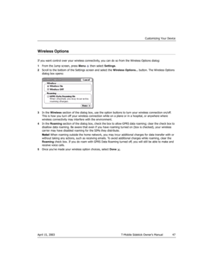 Page 47Customizing Your Device
April 15, 2003 T-Mobile Sidekick Owner’s Manual  47
Wireless Options
If you want control over your wireless connectivity, you can do so from the Wireless Options dialog:
1From the Jump screen, press Menu   then select Settings.
2Scroll to the bottom of the Settings screen and select the Wireless Options... button. The Wireless Options 
dialog box opens:
3In the Wireless section of the dialog box, use the option buttons to turn your wireless connection on/off. 
This is how you turn...