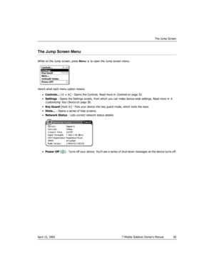 Page 50The Jump Screen
April 15, 2003 T-Mobile Sidekick Owner’s Manual  50
The Jump Screen Menu
While on the Jump screen, press Menu   to open the Jump screen menu:
Here’s what each menu option means:
•Controls... [ +  ] - Opens the Controls. Read more in 
Controls on page 33.
•Settings - Opens the Settings screen, from which you can make device-wide settings. Read more in 
4. 
Customizing Your Device on page 30.
•Key Guard [Hold  ] - Puts your device into key guard mode, which locks the keys.
•Hints... - Opens...