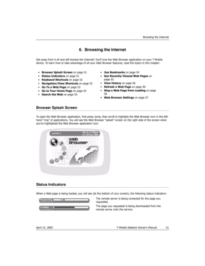 Page 51Browsing the Internet
April 15, 2003 T-Mobile Sidekick Owner’s Manual  51
6.  Browsing the Internet
Get away from it all and still browse the Internet! You’ll love the Web Browser application on your T-Mobile 
device. To learn how to take advantage of all your Web Browser features, read the topics in this chapter:
Browser Splash Screen
To open the Web Browser application, first press Jump, then scroll to highlight the Web Browser icon in the left-
hand “ring” of applications. You will see the Web Browser...