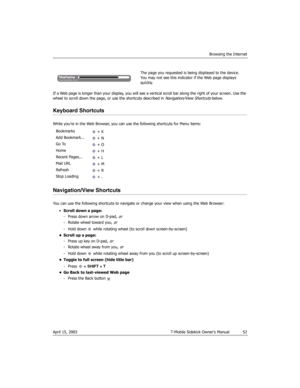 Page 52Browsing the Internet
April 15, 2003 T-Mobile Sidekick Owner’s Manual  52
If a Web page is longer than your display, you will see a vertical scroll bar along the right of your screen. Use the 
wheel to scroll down the page, or use the shortcuts described in Navigation/View Shortcuts below.
Keyboard Shortcuts
While you’re in the Web Browser, you can use the following shortcuts for Menu items:
Navigation/View Shortcuts
You can use the following shortcuts to navigate or change your view when using the Web...