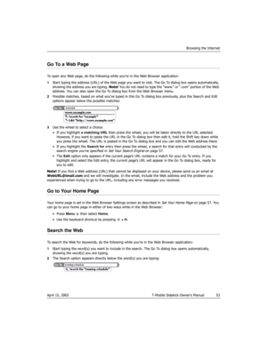 Page 53Browsing the Internet
April 15, 2003 T-Mobile Sidekick Owner’s Manual  53
Go To a Web Page
To open any Web page, do the following while you’re in the Web Browser application:
1Start typing the address (URL) of the Web page you want to visit. The Go To dialog box opens automatically, 
showing the address you are typing. Note! You do not need to type the “www.” or “.com” portion of the Web 
address. You can also open the Go To dialog box from the Web Browser menu.
2Possible matches, based on what you’ve...
