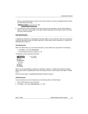 Page 54Browsing the Internet
April 15, 2003 T-Mobile Sidekick Owner’s Manual  54
When you are finished typing your search words, use the wheel to scroll down to highlight the Search option 
(as shown below), then press.
3Your Web search is then conducted by the search engine you have specified in 
Set Your Search Engine on 
page 57. Your search results display on the search engine’s Web page. Use the wheel to scroll to the result 
you want to follow and press.
Use Bookmarks
A bookmark is a saved link to a Web...