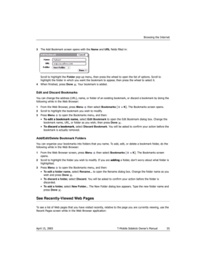 Page 55Browsing the Internet
April 15, 2003 T-Mobile Sidekick Owner’s Manual  55
3The Add Bookmark screen opens with the Name and URL fields filled in:
Scroll to highlight the Folder pop-up menu, then press the wheel to open the list of options. Scroll to 
highlight the folder in which you want the bookmark to appear, then press the wheel to select it.
4When finished, press Done  . Your bookmark is added.
Edit and Discard Bookmarks
You can change the address (URL), name, or folder of an existing bookmark, or...