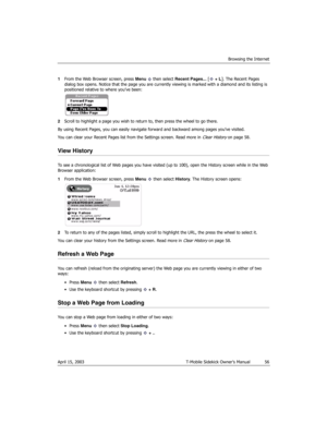 Page 56Browsing the Internet
April 15, 2003 T-Mobile Sidekick Owner’s Manual  56
1From the Web Browser screen, press Menu   then select Recent Pages... [ + L]. The Recent Pages 
dialog box opens. Notice that the page you are currently viewing is marked with a diamond and its listing is 
positioned relative to where you’ve been:
2Scroll to highlight a page you wish to return to, then press the wheel to go there.
By using Recent Pages, you can easily navigate forward and backward among pages you’ve visited. 
You...