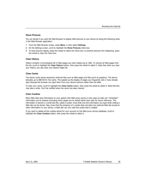 Page 58Browsing the Internet
April 15, 2003 T-Mobile Sidekick Owner’s Manual  58
Show Pictures
You can decide if you want the Web Browser to display Web pictures on your device by doing the following while 
in the Web Browser application:
1From the Web Browser screen, press Menu   then select Settings.
2On the Settings screen, scroll to highlight the Show Pictures check box.
3To have pictures display, press the wheel to select the check box; to prevent pictures from displaying, press 
the wheel to clear the...