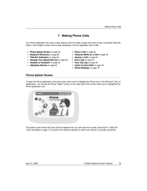 Page 59Making Phone Calls
April 15, 2003 T-Mobile Sidekick Owner’s Manual  59
7.  Making Phone Calls
Your Phone application has many unique features that will make it easier than ever to stay connected! Read the 
topics in this chapter to learn how to take advantage of all the application has to offer:
Phone Splash Screen
To open the Phone application, first press Jump, then scroll to highlight the Phone icon in the left-hand “ring” of 
applications. You will see the Phone “splash” screen on the right side of...