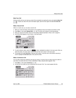 Page 66Making Phone Calls
April 15, 2003 T-Mobile Sidekick Owner’s Manual  66
Mute Your Call
During an active call you can mute your side of the conversation by opening the menu and selecting Mute Call 
[ + M]. To open your side of the call to the listener again, open the menu again and select Un-mute Call 
[+M].
Make a Second Call
While on an active call, you can place a second call:
1With your current call active, let the person you’re speaking to know you’re about to put them on hold.
2Press Menu   then...