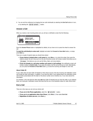 Page 67Making Phone Calls
April 15, 2003 T-Mobile Sidekick Owner’s Manual  67
3You can end the conference by dropping the two calls individually by selecting the End Call buttons in turn, 
or by selecting the   button.
Answer a Call
When you receive a new incoming phone call, you will see a notification screen like the following:
Since the Answer Phone button is highlighted by default, all you have to do is press the wheel to answer the 
call.
To send the call directly to voice mail, highlight and select the...