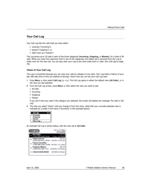 Page 68Making Phone Calls
April 15, 2003 T-Mobile Sidekick Owner’s Manual  68
Your Call Log
Your Call Log lists the calls that you have either:
• received (“incoming”),
• placed (“outgoing”), or
• didn’t pick up (“missed”)
The Log stores up to 10 calls in each of the three categories (Incoming, Outgoing, or Missed), for a total of 30 
calls. When you reach the maximum limit in one of the categories, the oldest call is removed from the Log to 
make room for the new call. You can also clear your Log at any time...