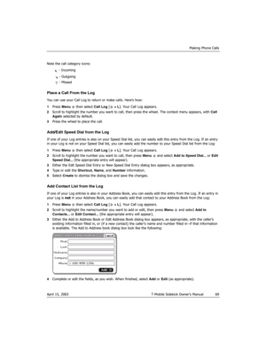 Page 69Making Phone Calls
April 15, 2003 T-Mobile Sidekick Owner’s Manual  69
Note the call category icons:
 - Incoming
 - Outgoing
 - Missed
Place a Call From the Log
You can use your Call Log to return or make calls. Here’s how:
1Press Menu   then select Call Log [ + L]. Your Call Log appears.
2Scroll to highlight the number you want to call, then press the wheel. The context menu appears, with Call 
Again selected by default.
3Press the wheel to place the call.
Add/Edit Speed Dial from the Log
If one of your...