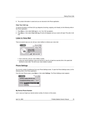 Page 70Making Phone Calls
April 15, 2003 T-Mobile Sidekick Owner’s Manual  70
5The contact information is saved and you are returned to the Phone application.
Clear Your Call Log
To remove all entries in all three Call Log categories (incoming, outgoing, and missed), do the following while in 
the Phone application:
1Press Menu   then select Call Log [ + L]. Your Call Log appears.
2Press Menu   then select Clear Call Log. All calls will disappear and your screen will report “No calls in Call 
Log”.
Listen to...