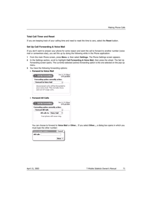 Page 71Making Phone Calls
April 15, 2003 T-Mobile Sidekick Owner’s Manual  71
Total Call Timer and Reset
If you are keeping track of your calling time and need to reset the time to zero, select the Reset button.
Set Up Call Forwarding & Voice Mail
If you don’t want to answer your phone for some reason and want the call to forward to another number (voice 
mail or somewhere else), you set this up by doing the following while in the Phone application:
1From the main Phone screen, press Menu   then select...