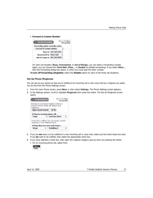 Page 72Making Phone Calls
April 15, 2003 T-Mobile Sidekick Owner’s Manual  72
•Forward to Custom Number
For each call situation (Busy, Unanswered, or Out-of-Range), you can select a forwarding number. 
Again, you can choose from Voice Mail, Other...,  o r  Disable (to disable forwarding). If you select Other..., 
then the Forwarding dialog box opens, in which you must type the other number.
To turn off forwarding altogether, select the Disable option for each of the three call situations.
Set Up Phone...