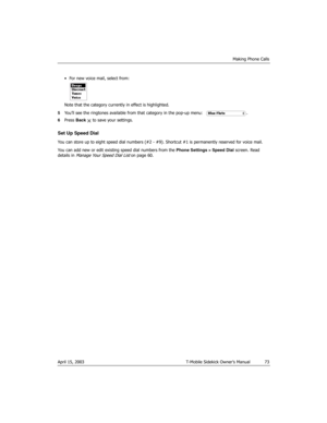 Page 73Making Phone Calls
April 15, 2003 T-Mobile Sidekick Owner’s Manual  73
• For new voice mail, select from:
Note that the category currently in effect is highlighted.
5You’ll see the ringtones available from that category in the pop-up menu: .
6Press Back   to save your settings.
Set Up Speed Dial
You can store up to eight speed dial numbers (#2 - #9). Shortcut #1 is permanently reserved for voice mail.
You can add new or edit existing speed dial numbers from the Phone Settings > Speed Dial screen. Read...